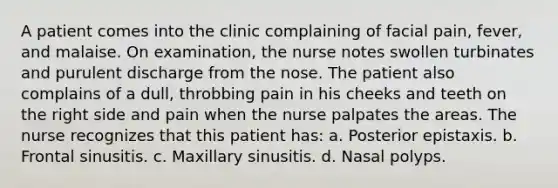 A patient comes into the clinic complaining of facial pain, fever, and malaise. On examination, the nurse notes swollen turbinates and purulent discharge from the nose. The patient also complains of a dull, throbbing pain in his cheeks and teeth on the right side and pain when the nurse palpates the areas. The nurse recognizes that this patient has: a. Posterior epistaxis. b. Frontal sinusitis. c. Maxillary sinusitis. d. Nasal polyps.