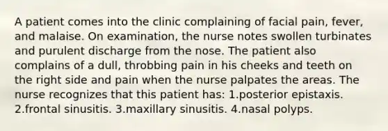 A patient comes into the clinic complaining of facial pain, fever, and malaise. On examination, the nurse notes swollen turbinates and purulent discharge from the nose. The patient also complains of a dull, throbbing pain in his cheeks and teeth on the right side and pain when the nurse palpates the areas. The nurse recognizes that this patient has: 1.posterior epistaxis. 2.frontal sinusitis. 3.maxillary sinusitis. 4.nasal polyps.