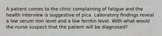 A patient comes to the clinic complaining of fatigue and the health interview is suggestive of pica. Laboratory findings reveal a low serum iron level and a low ferritin level. With what would the nurse suspect that the patient will be diagnosed?