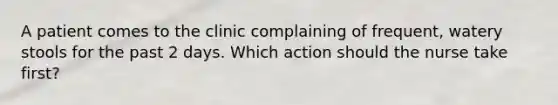 A patient comes to the clinic complaining of frequent, watery stools for the past 2 days. Which action should the nurse take first?