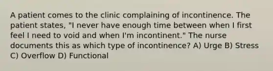 A patient comes to the clinic complaining of incontinence. The patient states, "I never have enough time between when I first feel I need to void and when I'm incontinent." The nurse documents this as which type of incontinence? A) Urge B) Stress C) Overflow D) Functional