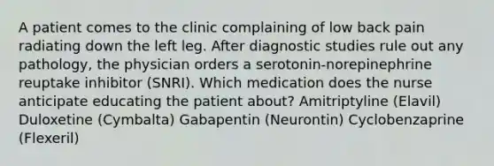 A patient comes to the clinic complaining of low back pain radiating down the left leg. After diagnostic studies rule out any pathology, the physician orders a serotonin-norepinephrine reuptake inhibitor (SNRI). Which medication does the nurse anticipate educating the patient about? Amitriptyline (Elavil) Duloxetine (Cymbalta) Gabapentin (Neurontin) Cyclobenzaprine (Flexeril)