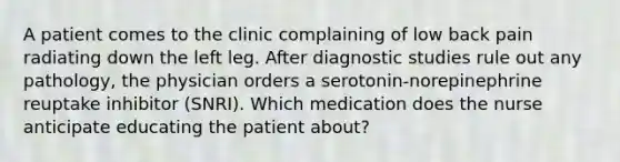 A patient comes to the clinic complaining of low back pain radiating down the left leg. After diagnostic studies rule out any pathology, the physician orders a serotonin-norepinephrine reuptake inhibitor (SNRI). Which medication does the nurse anticipate educating the patient about?