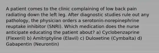 A patient comes to the clinic complaining of low back pain radiating down the left leg. After diagnostic studies rule out any pathology, the physician orders a serotonin-norepinephrine reuptake inhibitor (SNRI). Which medication does the nurse anticipate educating the patient about? a) Cyclobenzaprine (Flexeril) b) Amitriptyline (Elavil) c) Duloxetine (Cymbalta) d) Gabapentin (Neurontin)