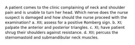 A patient comes to the clinic complaining of neck and shoulder pain and is unable to turn her head. Which nerve does the nurse suspect is damaged and how should the nurse proceed with the examination? a. XII; assess for a positive Romberg sign. b. XI; palpate the anterior and posterior triangles. c. XI; have patient shrug their shoulders against resistance. d. XII; percuss the sternomastoid and submandibular neck muscles.