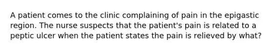 A patient comes to the clinic complaining of pain in the epigastic region. The nurse suspects that the patient's pain is related to a peptic ulcer when the patient states the pain is relieved by what?