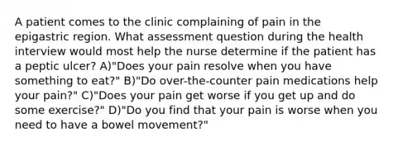 A patient comes to the clinic complaining of pain in the epigastric region. What assessment question during the health interview would most help the nurse determine if the patient has a peptic ulcer? A)"Does your pain resolve when you have something to eat?" B)"Do over-the-counter pain medications help your pain?" C)"Does your pain get worse if you get up and do some exercise?" D)"Do you find that your pain is worse when you need to have a bowel movement?"