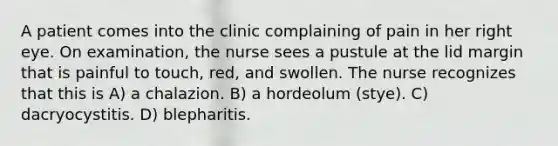 A patient comes into the clinic complaining of pain in her right eye. On examination, the nurse sees a pustule at the lid margin that is painful to touch, red, and swollen. The nurse recognizes that this is A) a chalazion. B) a hordeolum (stye). C) dacryocystitis. D) blepharitis.