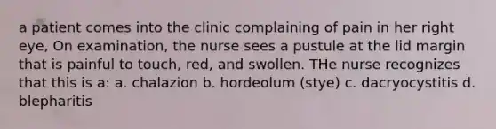 a patient comes into the clinic complaining of pain in her right eye, On examination, the nurse sees a pustule at the lid margin that is painful to touch, red, and swollen. THe nurse recognizes that this is a: a. chalazion b. hordeolum (stye) c. dacryocystitis d. blepharitis