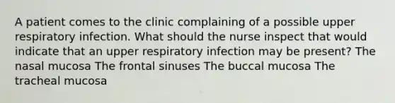 A patient comes to the clinic complaining of a possible upper respiratory infection. What should the nurse inspect that would indicate that an upper respiratory infection may be present? The nasal mucosa The frontal sinuses The buccal mucosa The tracheal mucosa