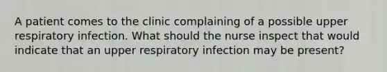 A patient comes to the clinic complaining of a possible upper respiratory infection. What should the nurse inspect that would indicate that an upper respiratory infection may be present?