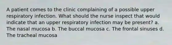 A patient comes to the clinic complaining of a possible upper respiratory infection. What should the nurse inspect that would indicate that an upper respiratory infection may be present? a. The nasal mucosa b. The buccal mucosa c. The frontal sinuses d. The tracheal mucosa