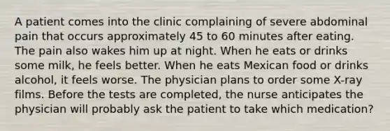 A patient comes into the clinic complaining of severe abdominal pain that occurs approximately 45 to 60 minutes after eating. The pain also wakes him up at night. When he eats or drinks some milk, he feels better. When he eats Mexican food or drinks alcohol, it feels worse. The physician plans to order some X-ray films. Before the tests are completed, the nurse anticipates the physician will probably ask the patient to take which medication?