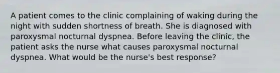 A patient comes to the clinic complaining of waking during the night with sudden shortness of breath. She is diagnosed with paroxysmal nocturnal dyspnea. Before leaving the clinic, the patient asks the nurse what causes paroxysmal nocturnal dyspnea. What would be the nurse's best response?