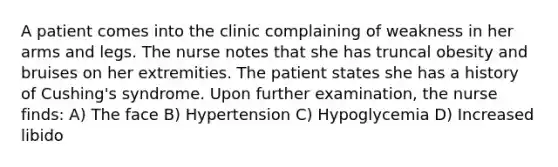 A patient comes into the clinic complaining of weakness in her arms and legs. The nurse notes that she has truncal obesity and bruises on her extremities. The patient states she has a history of Cushing's syndrome. Upon further examination, the nurse finds: A) The face B) Hypertension C) Hypoglycemia D) Increased libido