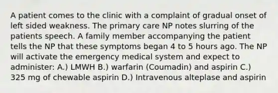 A patient comes to the clinic with a complaint of gradual onset of left sided weakness. The primary care NP notes slurring of the patients speech. A family member accompanying the patient tells the NP that these symptoms began 4 to 5 hours ago. The NP will activate the emergency medical system and expect to administer: A.) LMWH B.) warfarin (Coumadin) and aspirin C.) 325 mg of chewable aspirin D.) Intravenous alteplase and aspirin