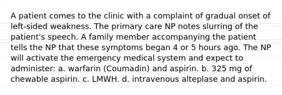 A patient comes to the clinic with a complaint of gradual onset of left-sided weakness. The primary care NP notes slurring of the patient's speech. A family member accompanying the patient tells the NP that these symptoms began 4 or 5 hours ago. The NP will activate the emergency medical system and expect to administer: a. warfarin (Coumadin) and aspirin. b. 325 mg of chewable aspirin. c. LMWH. d. intravenous alteplase and aspirin.