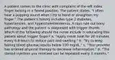 A patient comes to the clinic with complaint of the left index finger locking in a flexed position. The patient states, "I often hear a popping sound when I try to bend or straighten my finger." The patient's history includes type 2 diabetes, hypertension, and hypercholesterolemia. X-rays rule out bony pathology and the patient is diagnosed with trigger thumb. Which of the following should the nurse include in educating this patient about trigger finger? a. "Apply moist heat for 20 minutes every 6-8 hours to reduce pain and swelling." b. "Try to keep fasting blood glucose results below 100 mg/dL." c. "Your provider has ordered physical therapy to decrease inflammation." d. "The steroid injection you received can be repeated every 3 months."