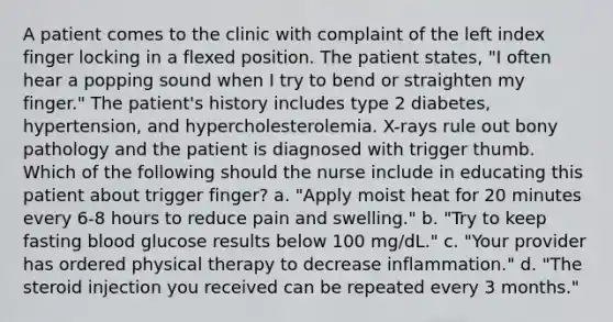 A patient comes to the clinic with complaint of the left index finger locking in a flexed position. The patient states, "I often hear a popping sound when I try to bend or straighten my finger." The patient's history includes type 2 diabetes, hypertension, and hypercholesterolemia. X-rays rule out bony pathology and the patient is diagnosed with trigger thumb. Which of the following should the nurse include in educating this patient about trigger finger? a. "Apply moist heat for 20 minutes every 6-8 hours to reduce pain and swelling." b. "Try to keep fasting blood glucose results below 100 mg/dL." c. "Your provider has ordered physical therapy to decrease inflammation." d. "The steroid injection you received can be repeated every 3 months."