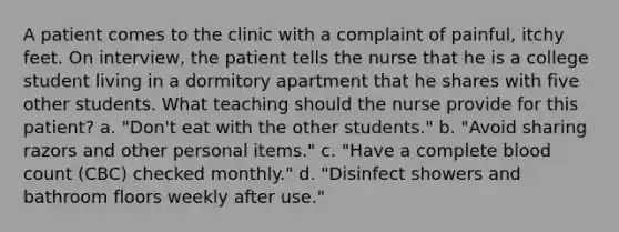 A patient comes to the clinic with a complaint of painful, itchy feet. On interview, the patient tells the nurse that he is a college student living in a dormitory apartment that he shares with five other students. What teaching should the nurse provide for this patient? a. "Don't eat with the other students." b. "Avoid sharing razors and other personal items." c. "Have a complete blood count (CBC) checked monthly." d. "Disinfect showers and bathroom floors weekly after use."