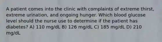 A patient comes into the clinic with complaints of extreme thirst, extreme urination, and ongoing hunger. Which blood glucose level should the nurse use to determine if the patient has diabetes? A) 110 mg/dL B) 126 mg/dL C) 185 mg/dL D) 210 mg/dL