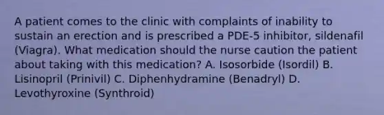 A patient comes to the clinic with complaints of inability to sustain an erection and is prescribed a PDE-5 inhibitor, sildenafil (Viagra). What medication should the nurse caution the patient about taking with this medication? A. Isosorbide (Isordil) B. Lisinopril (Prinivil) C. Diphenhydramine (Benadryl) D. Levothyroxine (Synthroid)