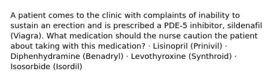 A patient comes to the clinic with complaints of inability to sustain an erection and is prescribed a PDE-5 inhibitor, sildenafil (Viagra). What medication should the nurse caution the patient about taking with this medication? · Lisinopril (Prinivil) · Diphenhydramine (Benadryl) · Levothyroxine (Synthroid) · Isosorbide (Isordil)