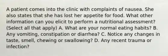 A patient comes into the clinic with complaints of nausea. She also states that she has lost her appetite for food. What other information can you elicit to perform a nutritional assessment? (Select all that apply) A. What are your normal eating habits? B. Any vomiting, constipation or diarrhea? C. Notice any changes in taste, smell, chewing or swallowing? D. Any recent trauma or infection?