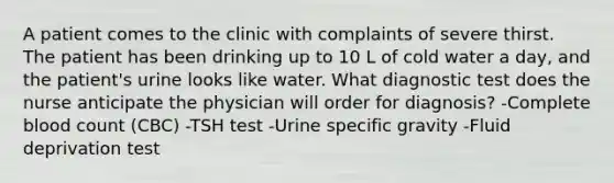 A patient comes to the clinic with complaints of severe thirst. The patient has been drinking up to 10 L of cold water a day, and the patient's urine looks like water. What diagnostic test does the nurse anticipate the physician will order for diagnosis? -Complete blood count (CBC) -TSH test -Urine specific gravity -Fluid deprivation test