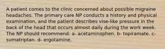 A patient comes to the clinic concerned about possible migraine headaches. The primary care NP conducts a history and physical examination, and the patient describes vise-like pressure in the back of the head that occurs almost daily during the work week. The NP should recommend: a- acetaminophen. b- topiramate. c- sumatriptan. d- ergotamine.