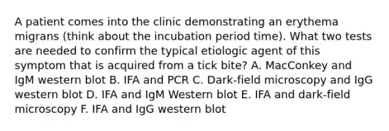 A patient comes into the clinic demonstrating an erythema migrans (think about the incubation period time). What two tests are needed to confirm the typical etiologic agent of this symptom that is acquired from a tick bite? A. MacConkey and IgM western blot B. IFA and PCR C. Dark-field microscopy and IgG western blot D. IFA and IgM Western blot E. IFA and dark-field microscopy F. IFA and IgG western blot