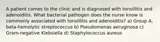 A patient comes to the clinic and is diagnosed with tonsillitis and adenoiditis. What bacterial pathogen does the nurse know is commonly associated with tonsillitis and adenoiditis? a) Group A, beta-hemolytic streptococcus b) Pseudomonas aeruginosa c) Gram-negative Klebsiella d) Staphylococcus aureus