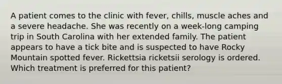 A patient comes to the clinic with fever, chills, muscle aches and a severe headache. She was recently on a week-long camping trip in South Carolina with her extended family. The patient appears to have a tick bite and is suspected to have Rocky Mountain spotted fever. Rickettsia ricketsii serology is ordered. Which treatment is preferred for this patient?