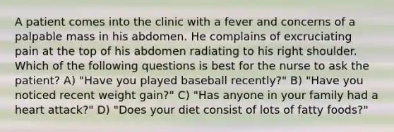 A patient comes into the clinic with a fever and concerns of a palpable mass in his abdomen. He complains of excruciating pain at the top of his abdomen radiating to his right shoulder. Which of the following questions is best for the nurse to ask the patient? A) "Have you played baseball recently?" B) "Have you noticed recent weight gain?" C) "Has anyone in your family had a heart attack?" D) "Does your diet consist of lots of fatty foods?"