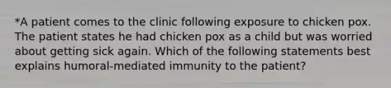 *A patient comes to the clinic following exposure to chicken pox. The patient states he had chicken pox as a child but was worried about getting sick again. Which of the following statements best explains humoral-mediated immunity to the patient?