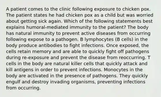 A patient comes to the clinic following exposure to chicken pox. The patient states he had chicken pox as a child but was worried about getting sick again. Which of the following statements best explains humoral-mediated immunity to the patient? The body has natural immunity to prevent active diseases from occurring following expose to a pathogen. B lymphocytes (B cells) in the body produce antibodies to fight infections. Once exposed, the cells retain memory and are able to quickly fight off pathogens during re-exposure and prevent the disease from reoccurring. T cells in the body are natural killer cells that quickly attack and kill antigens in order to prevent infections. Monocytes in the body are activated in the presence of pathogens. They quickly engulf and destroy invading organisms, preventing infections from occurring.