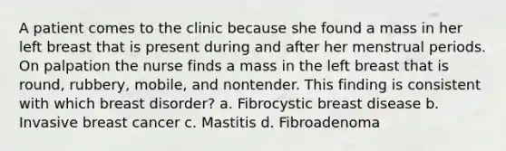 A patient comes to the clinic because she found a mass in her left breast that is present during and after her menstrual periods. On palpation the nurse finds a mass in the left breast that is round, rubbery, mobile, and nontender. This finding is consistent with which breast disorder? a. Fibrocystic breast disease b. Invasive breast cancer c. Mastitis d. Fibroadenoma