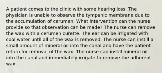 A patient comes to the clinic with some hearing loss. The physician is unable to observe the tympanic membrane due to the accumulation of cerumen. What intervention can the nurse provide so that observation can be made? The nurse can remove the wax with a cerumen curette. The ear can be irrigated with cool water until all of the wax is removed. The nurse can instill a small amount of mineral oil into the canal and have the patient return for removal of the wax. The nurse can instill mineral oil into the canal and immediately irrigate to remove the adherent wax.