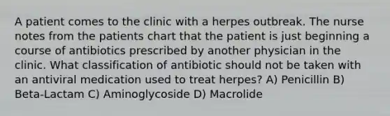 A patient comes to the clinic with a herpes outbreak. The nurse notes from the patients chart that the patient is just beginning a course of antibiotics prescribed by another physician in the clinic. What classification of antibiotic should not be taken with an antiviral medication used to treat herpes? A) Penicillin B) Beta-Lactam C) Aminoglycoside D) Macrolide