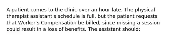 A patient comes to the clinic over an hour late. The physical therapist assistant's schedule is full, but the patient requests that Worker's Compensation be billed, since missing a session could result in a loss of benefits. The assistant should: