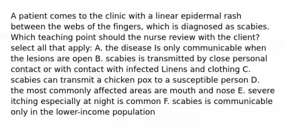 A patient comes to the clinic with a linear epidermal rash between the webs of the fingers, which is diagnosed as scabies. Which teaching point should the nurse review with the client? select all that apply: A. the disease Is only communicable when the lesions are open B. scabies is transmitted by close personal contact or with contact with infected Linens and clothing C. scabies can transmit a chicken pox to a susceptible person D. the most commonly affected areas are mouth and nose E. severe itching especially at night is common F. scabies is communicable only in the lower-income population