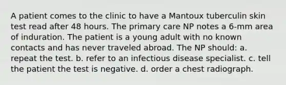 A patient comes to the clinic to have a Mantoux tuberculin skin test read after 48 hours. The primary care NP notes a 6-mm area of induration. The patient is a young adult with no known contacts and has never traveled abroad. The NP should: a. repeat the test. b. refer to an infectious disease specialist. c. tell the patient the test is negative. d. order a chest radiograph.