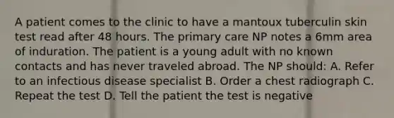 A patient comes to the clinic to have a mantoux tuberculin skin test read after 48 hours. The primary care NP notes a 6mm area of induration. The patient is a young adult with no known contacts and has never traveled abroad. The NP should: A. Refer to an infectious disease specialist B. Order a chest radiograph C. Repeat the test D. Tell the patient the test is negative