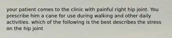 your patient comes to the clinic with painful right hip joint. You prescribe him a cane for use during walking and other daily activities. which of the following is the best describes the stress on the hip joint