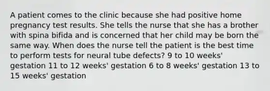 A patient comes to the clinic because she had positive home pregnancy test results. She tells the nurse that she has a brother with spina bifida and is concerned that her child may be born the same way. When does the nurse tell the patient is the best time to perform tests for neural tube defects? 9 to 10 weeks' gestation 11 to 12 weeks' gestation 6 to 8 weeks' gestation 13 to 15 weeks' gestation