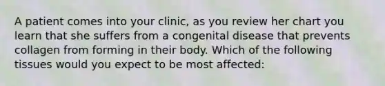 A patient comes into your clinic, as you review her chart you learn that she suffers from a congenital disease that prevents collagen from forming in their body. Which of the following tissues would you expect to be most affected: