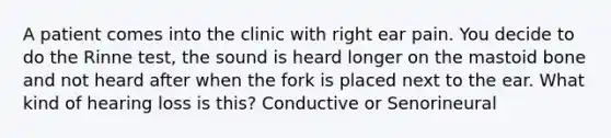 A patient comes into the clinic with right ear pain. You decide to do the Rinne test, the sound is heard longer on the mastoid bone and not heard after when the fork is placed next to the ear. What kind of hearing loss is this? Conductive or Senorineural