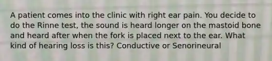 A patient comes into the clinic with right ear pain. You decide to do the Rinne test, the sound is heard longer on the mastoid bone and heard after when the fork is placed next to the ear. What kind of hearing loss is this? Conductive or Senorineural