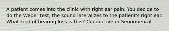 A patient comes into the clinic with right ear pain. You decide to do the Weber test, the sound lateralizes to the patient's right ear. What kind of hearing loss is this? Conductive or Senorineural