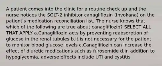 A patient comes into the clinic for a routine check up and the nurse notices the SGLT-2 inhibitor canagliflozin (Invokana) on the patient's medication reconciliation list. The nurse knows that which of the following are true about canagliflozin? SELECT ALL THAT APPLY a.Canagliflozin acts by preventing reabsorption of glucose in the renal tubules b.It is not necessary for the patient to monitor blood glucose levels c.Canagliflozin can increase the effect of diuretic medications such as furosemide d.In addition to hypoglycemia, adverse effects include UTI and cystitis